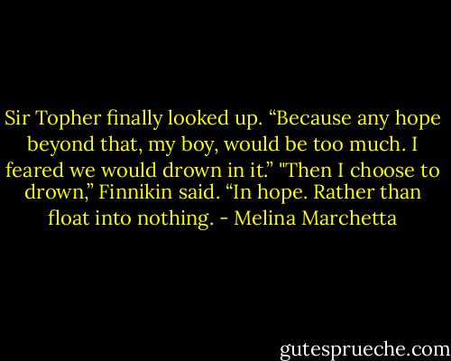 Sir Topher finally looked up. “Because any hope beyond that, my boy, would be too much. I feared we would drown in it.”<br />"Then I choose to drown,” Finnikin said. “In hope. Rather than float into nothing. - Melina Marchetta