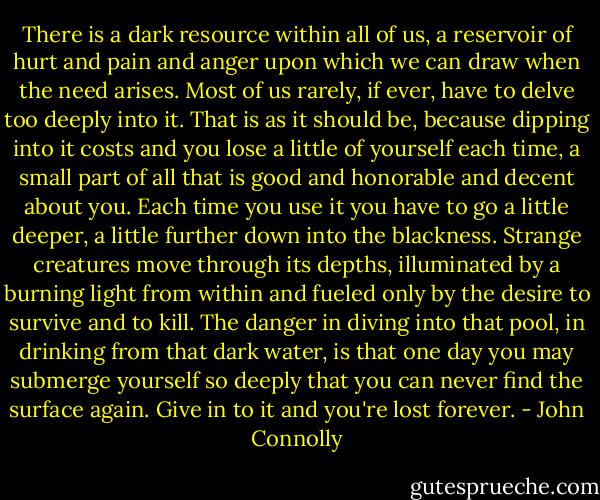 There is a dark resource within all of us, a reservoir of hurt and pain and anger upon which we can draw when the need arises. Most of us rarely, if ever, have to delve too deeply into it. That is as it should be, because dipping into it costs and you lose a little of yourself each time, a small part of all that is good and honorable and decent about you. Each time you use it you have to go a little deeper, a little further down into the blackness. Strange creatures move through its depths, illuminated by a burning light from within and fueled only by the desire to survive and to kill. The danger in diving into that pool, in drinking from that dark water, is that one day you may submerge yourself so deeply that you can never find the surface again. Give in to it and you're lost forever. - John Connolly