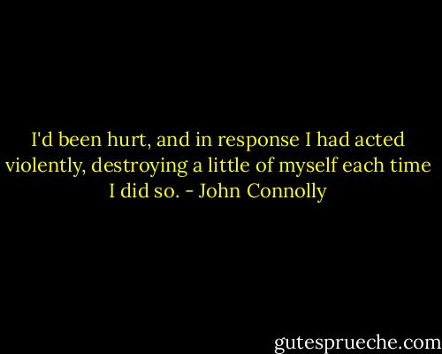 I'd been hurt, and in response I had acted violently, destroying a little of myself each time I did so. - John Connolly