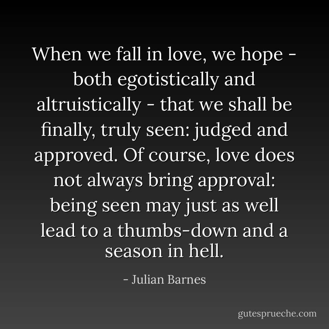 When we fall in love, we hope - both egotistically and altruistically - that we shall be finally, truly seen: judged and approved. Of course, love does not always bring approval: being seen may just as well lead to a thumbs-down and a season in hell. - Julian Barnes