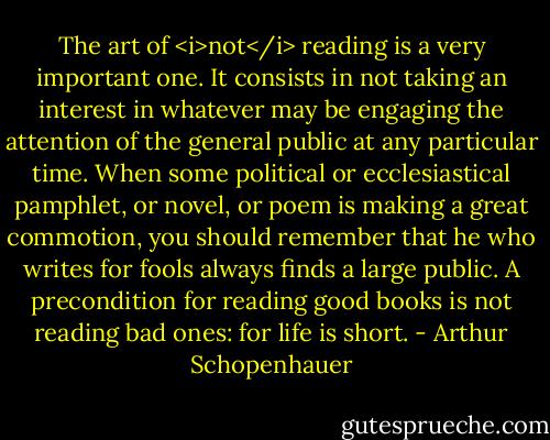 The art of <i>not</i> reading is a very important one. It consists in not taking an interest in whatever may be engaging the attention of the general public at any particular time. When some political or ecclesiastical pamphlet, or novel, or poem is making a great commotion, you should remember that he who writes for fools always finds a large public. A precondition for reading good books is not reading bad ones: for life is short. - Arthur Schopenhauer