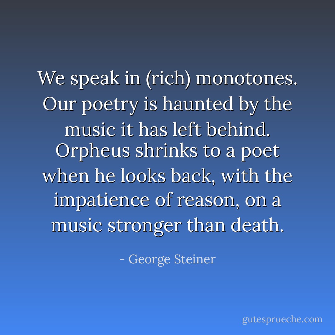 We speak in (rich) monotones. Our poetry is haunted by the music it has left behind. Orpheus shrinks to a poet when he looks back, with the impatience of reason, on a music stronger than death. - George Steiner