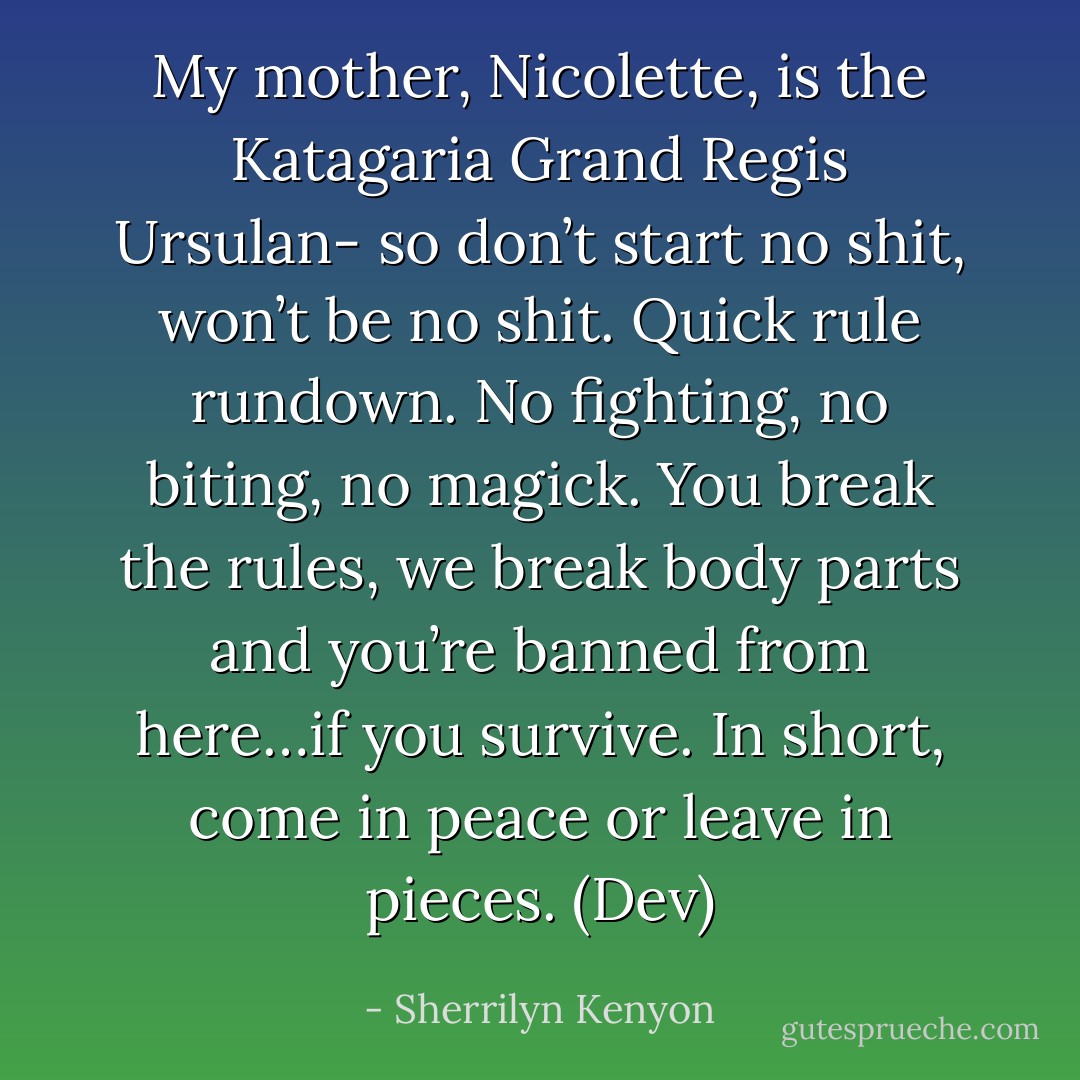 My mother, Nicolette, is the Katagaria Grand Regis Ursulan- so don’t start no shit, won’t be no shit. Quick rule rundown. No fighting, no biting, no magick. You break the rules, we break body parts and you’re banned from here…if you survive. In short, come in peace or leave in pieces. (Dev) - Sherrilyn Kenyon