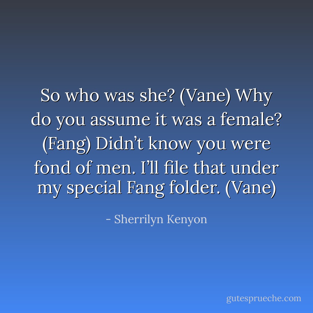 So who was she? (Vane)<br />Why do you assume it was a female? (Fang)<br />Didn’t know you were fond of men. I’ll file that under my special Fang folder. (Vane) - Sherrilyn Kenyon