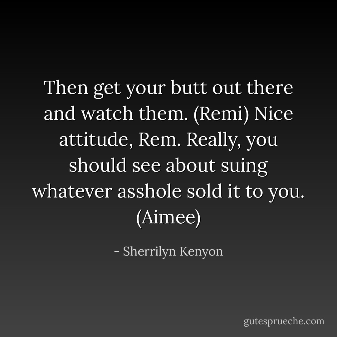 Then get your butt out there and watch them. (Remi)<br />Nice attitude, Rem. Really, you should see about suing whatever asshole sold it to you. (Aimee) - Sherrilyn Kenyon