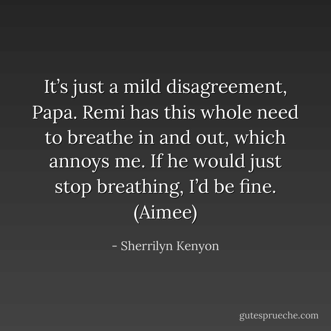 It’s just a mild disagreement, Papa. Remi has this whole need to breathe in and out, which annoys me. If he would just stop breathing, I’d be fine. (Aimee) - Sherrilyn Kenyon