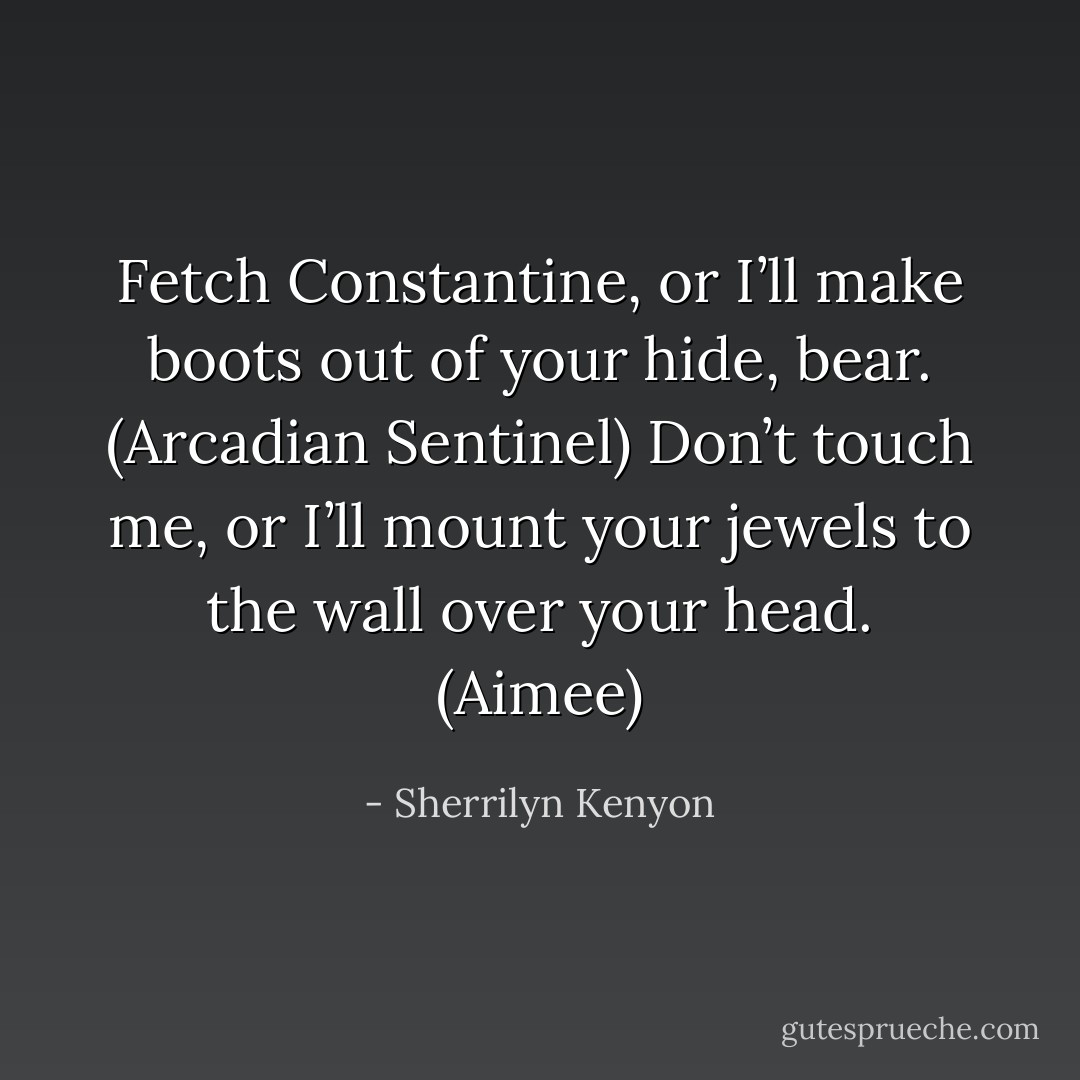 Fetch Constantine, or I’ll make boots out of your hide, bear. (Arcadian Sentinel)<br />Don’t touch me, or I’ll mount your jewels to the wall over your head. (Aimee) - Sherrilyn Kenyon