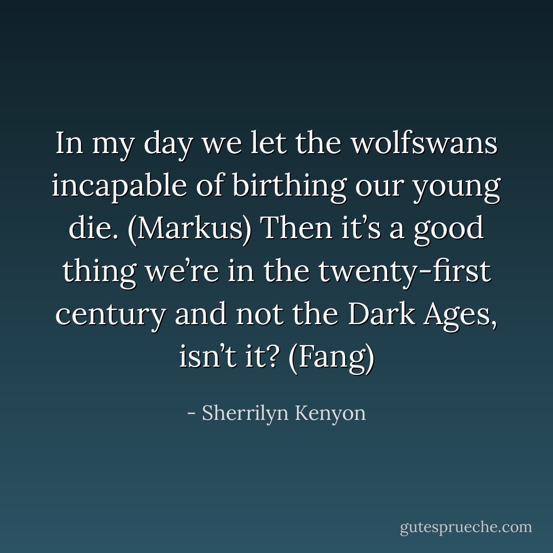 In my day we let the wolfswans incapable of birthing our young die. (Markus)<br />Then it’s a good thing we’re in the twenty-first century and not the Dark Ages, isn’t it? (Fang) - Sherrilyn Kenyon