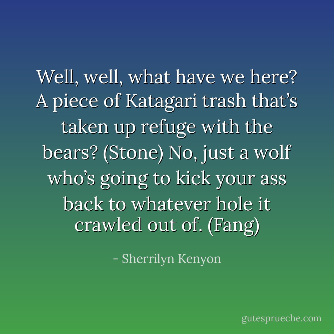 Well, well, what have we here? A piece of Katagari trash that’s taken up refuge with the bears? (Stone)<br />No, just a wolf who’s going to kick your ass back to whatever hole it crawled out of. (Fang) - Sherrilyn Kenyon