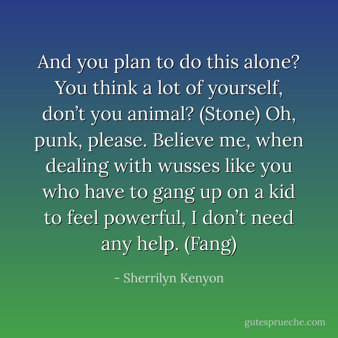 And you plan to do this alone? You think a lot of yourself, don’t you animal? (Stone)<br />Oh, punk, please. Believe me, when dealing with wusses like you who have to gang up on a kid to feel powerful, I don’t need any help. (Fang) - Sherrilyn Kenyon