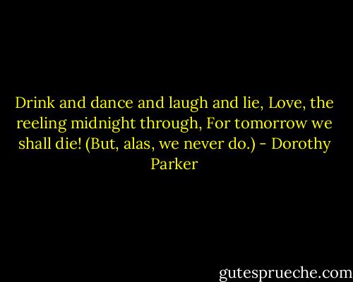 Drink and dance and laugh and lie,<br />Love, the reeling midnight through,<br />For tomorrow we shall die!<br />(But, alas, we never do.) - Dorothy Parker