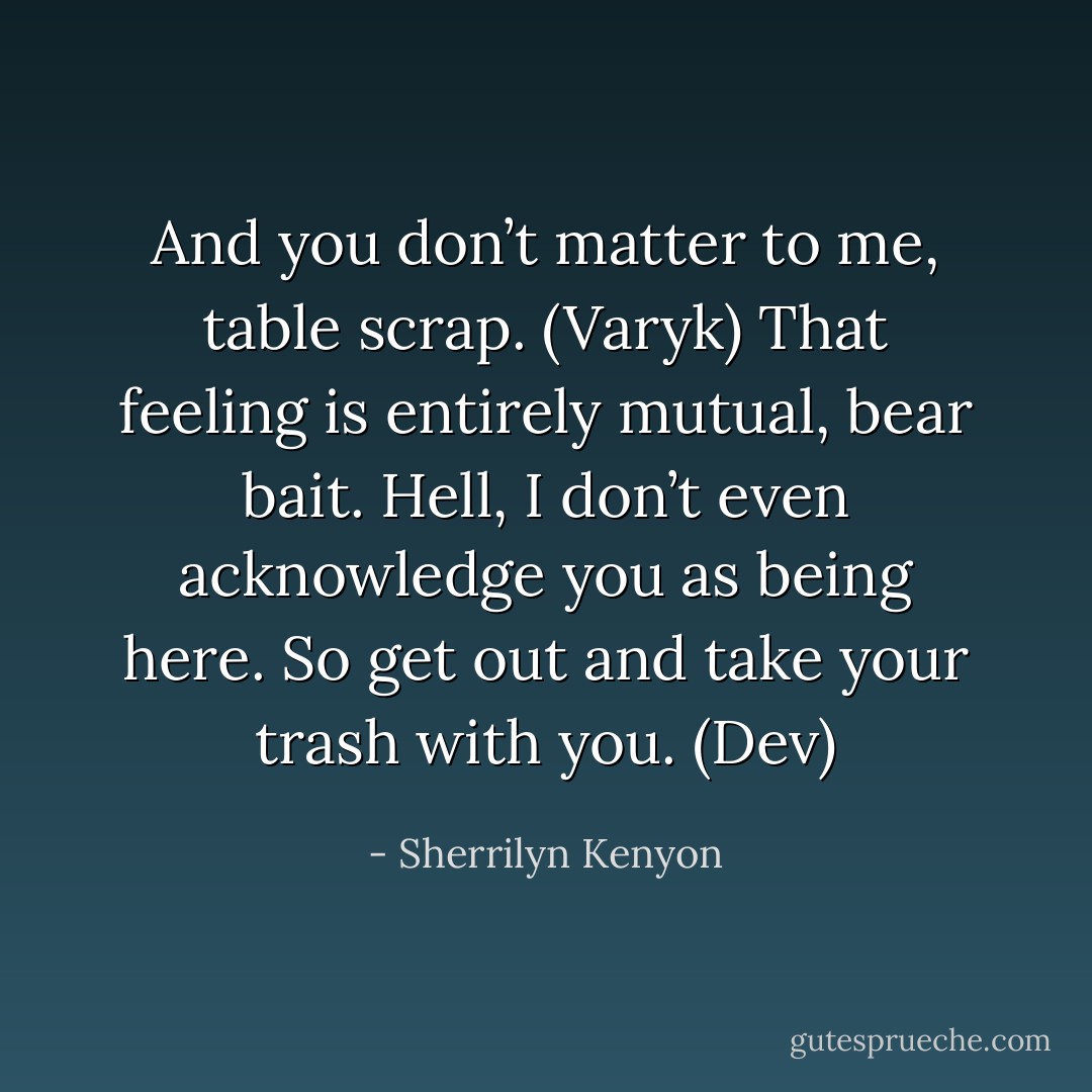 And you don’t matter to me, table scrap. (Varyk)<br />That feeling is entirely mutual, bear bait. Hell, I don’t even acknowledge you as being here. So get out and take your trash with you. (Dev) - Sherrilyn Kenyon