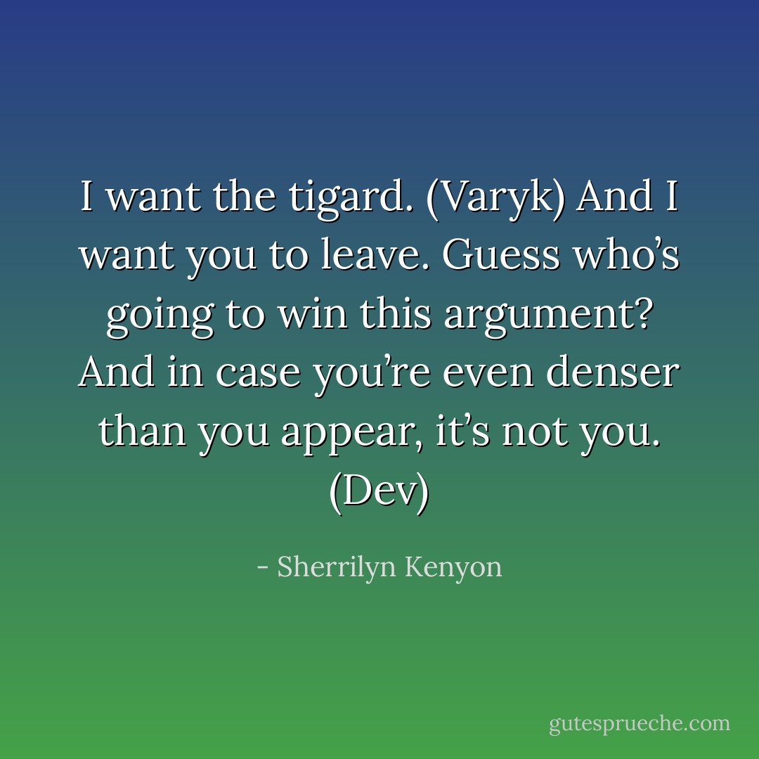 I want the tigard. (Varyk)<br />And I want you to leave. Guess who’s going to win this argument? And in case you’re even denser than you appear, it’s not you. (Dev) - Sherrilyn Kenyon