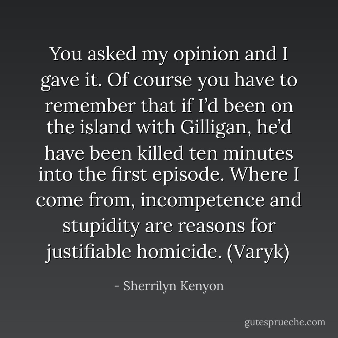 You asked my opinion and I gave it. Of course you have to remember that if I’d been on the island with Gilligan, he’d have been killed ten minutes into the first episode. Where I come from, incompetence and stupidity are reasons for justifiable homicide. (Varyk) - Sherrilyn Kenyon