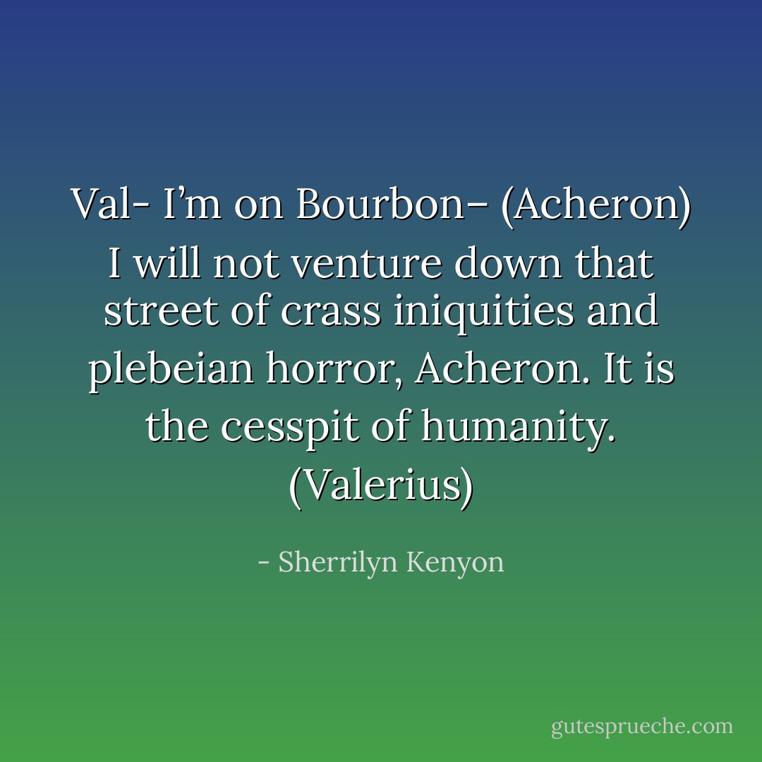 Val- I’m on Bourbon– (Acheron)<br />I will not venture down that street of crass iniquities and plebeian horror, Acheron. It is the cesspit of humanity. (Valerius) - Sherrilyn Kenyon