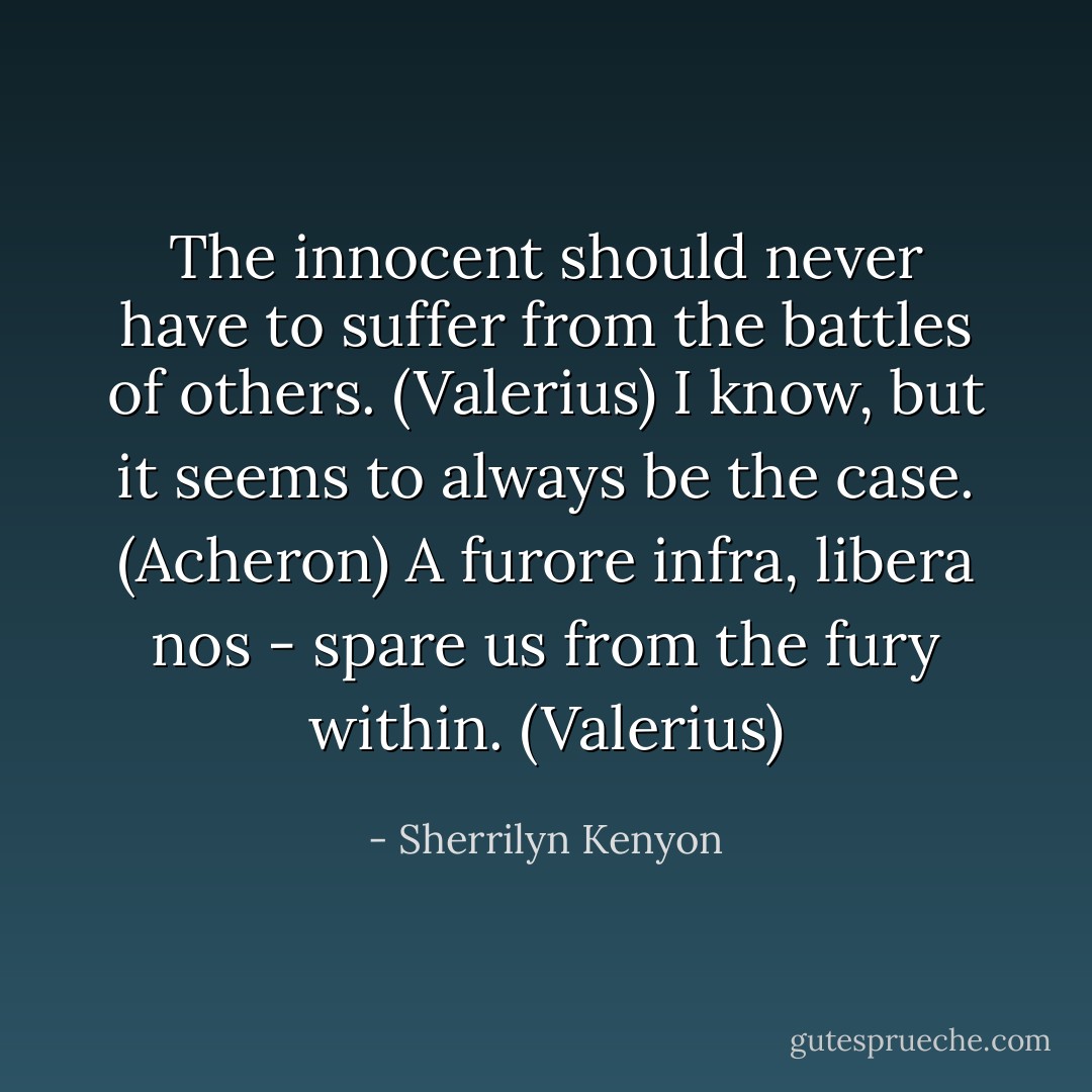 The innocent should never have to suffer from the battles of others. (Valerius)<br />I know, but it seems to always be the case. (Acheron)<br />A furore infra, libera nos - spare us from the fury within. (Valerius) - Sherrilyn Kenyon