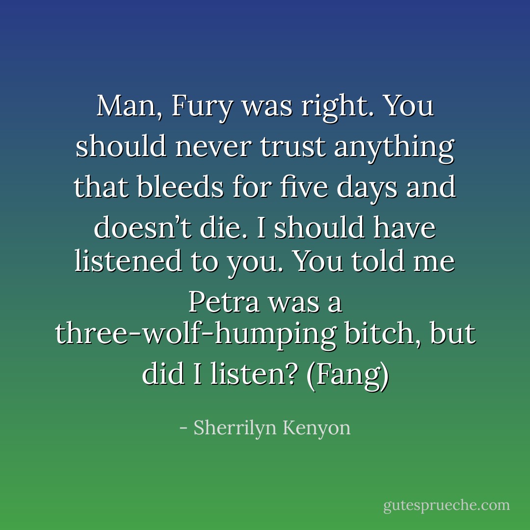 Man, Fury was right. You should never trust anything that bleeds for five days and doesn’t die. I should have listened to you. You told me Petra was a three-wolf-humping bitch, but did I listen? (Fang) - Sherrilyn Kenyon
