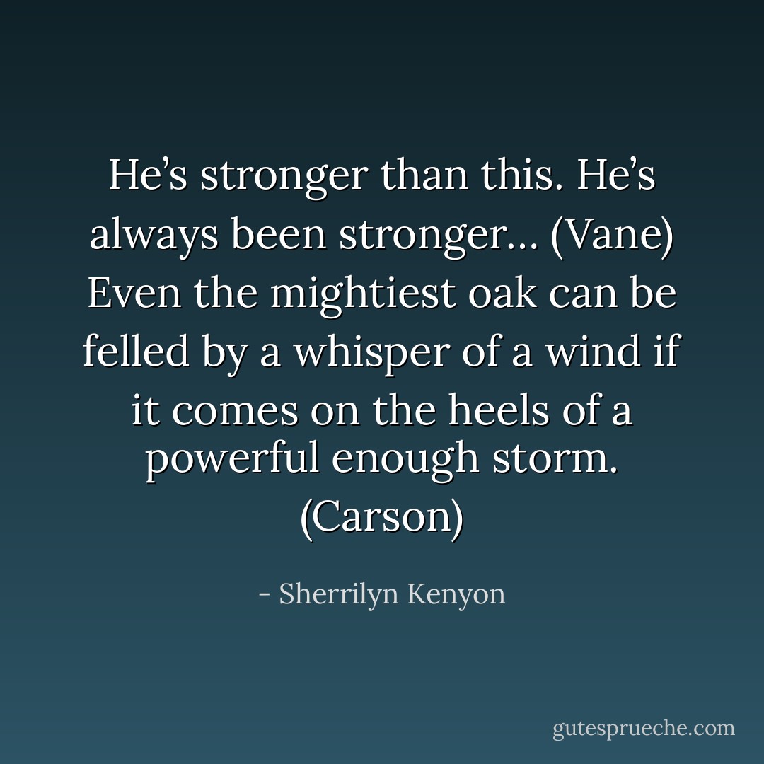 He’s stronger than this. He’s always been stronger… (Vane)<br />Even the mightiest oak can be felled by a whisper of a wind if it comes on the heels of a powerful enough storm. (Carson) - Sherrilyn Kenyon