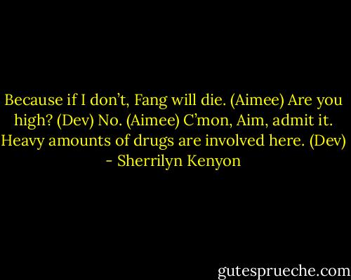 Because if I don’t, Fang will die. (Aimee)<br />Are you high? (Dev)<br />No. (Aimee)<br />C’mon, Aim, admit it. Heavy amounts of drugs are involved here. (Dev) - Sherrilyn Kenyon