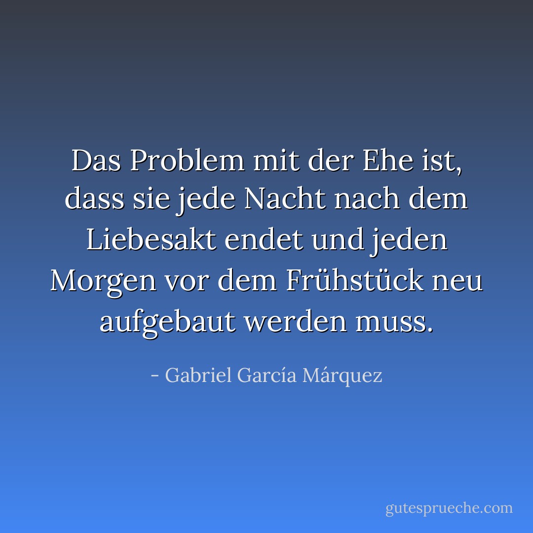 Das Problem mit der Ehe ist, dass sie jede Nacht nach dem Liebesakt endet und jeden Morgen vor dem Frühstück neu aufgebaut werden muss. - Gabriel García Márquez<