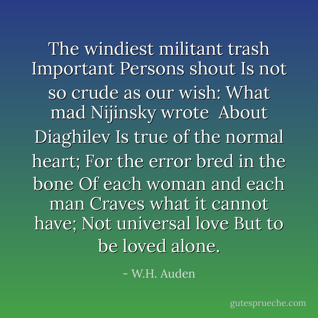 The windiest militant trash<br />Important Persons shout<br />Is not so crude as our wish:<br />What mad Nijinsky wrote <br />About Diaghilev<br />Is true of the normal heart;<br />For the error bred in the bone<br />Of each woman and each man<br />Craves what it cannot have;<br />Not universal love<br />But to be loved alone. - W.H. Auden
