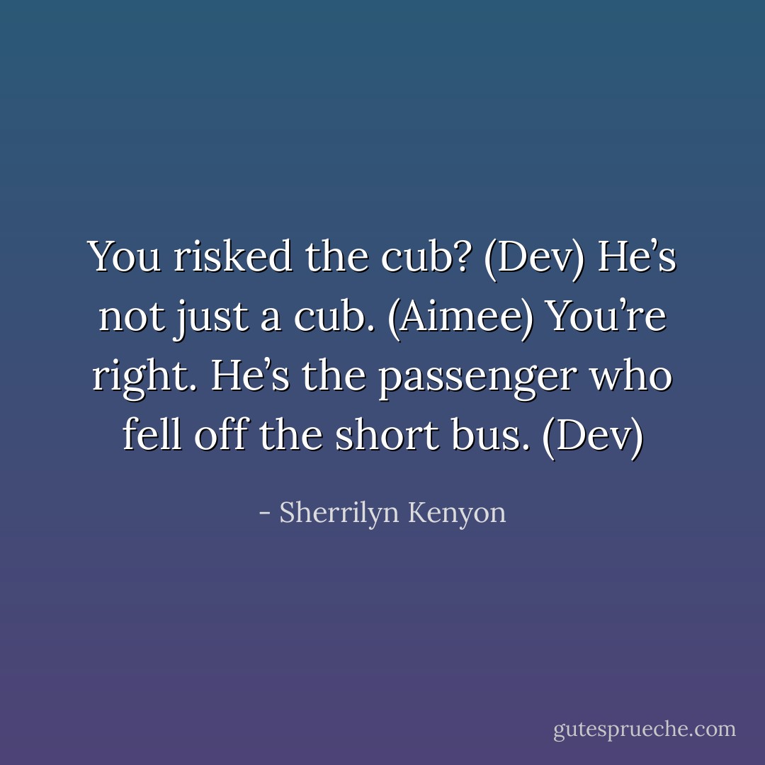 You risked the cub? (Dev)<br />He’s not just a cub. (Aimee)<br />You’re right. He’s the passenger who fell off the short bus. (Dev) - Sherrilyn Kenyon