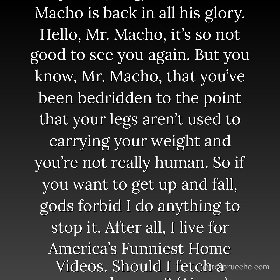 Can you stand? (Aimee)<br />I’m not helpless. (Fang)<br />Oh, look! Mr. Macho is back in all his glory. Hello, Mr. Macho, it’s so not good to see you again. But you know, Mr. Macho, that you’ve been bedridden to the point that your legs aren’t used to carrying your weight and you’re not really human. So if you want to get up and fall, gods forbid I do anything to stop it. After all, I live for America’s Funniest Home Videos. Should I fetch a camcorder now? (Aimee) - Sherrilyn Kenyon
