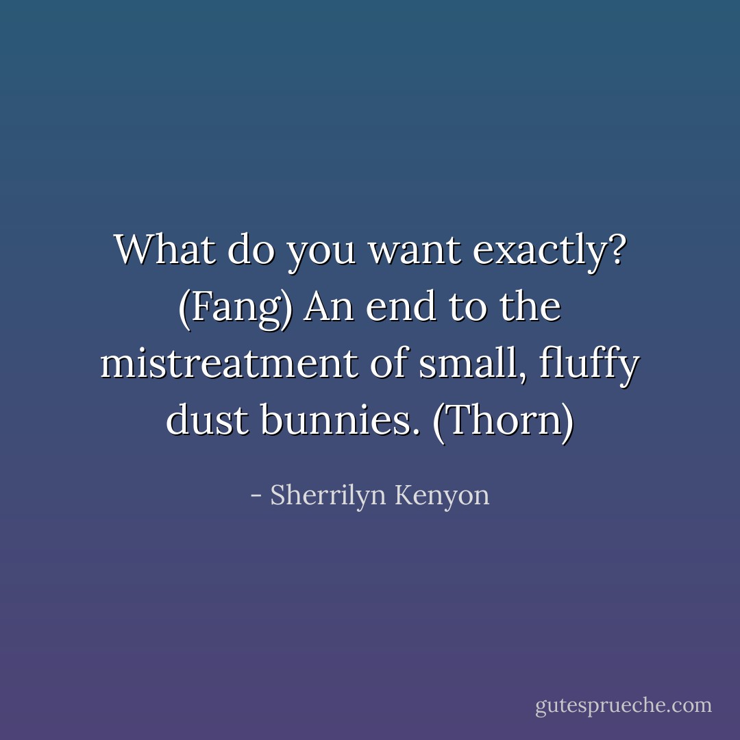 What do you want exactly? (Fang)<br />An end to the mistreatment of small, fluffy dust bunnies. (Thorn) - Sherrilyn Kenyon