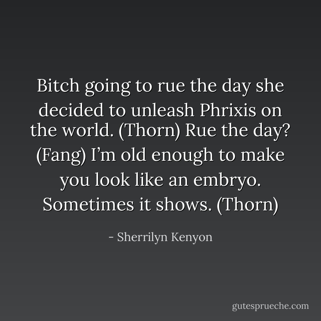Bitch going to rue the day she decided to unleash Phrixis on the world. (Thorn)<br />Rue the day? (Fang)<br />I’m old enough to make you look like an embryo. Sometimes it shows. (Thorn) - Sherrilyn Kenyon
