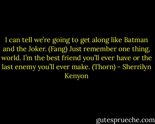 I can tell we’re going to get along like Batman and the Joker. (Fang)<br />Just remember one thing, world. I’m the best friend you’ll ever have or the last enemy you’ll ever make. (Thorn) - Sherrilyn Kenyon