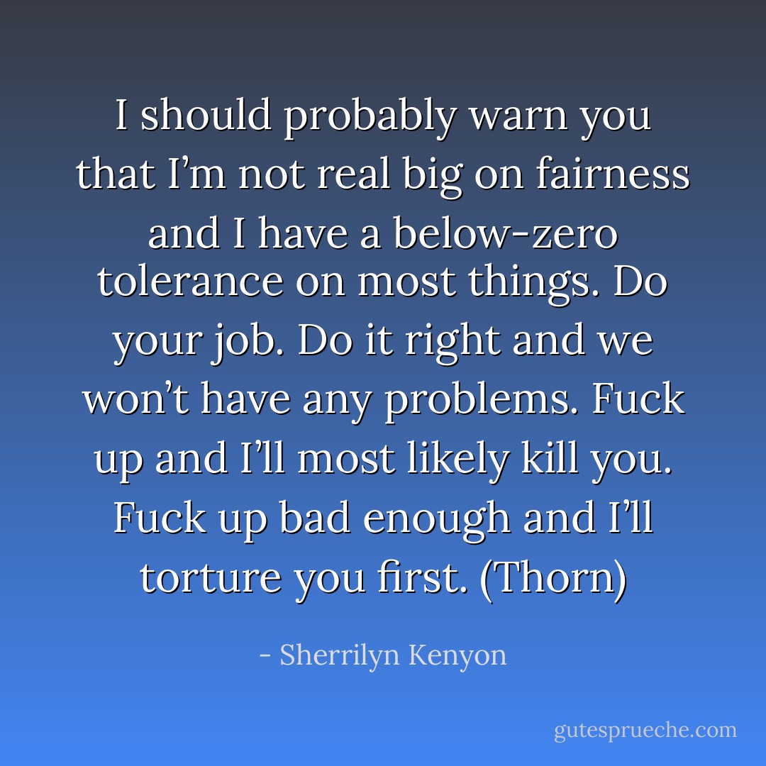 I should probably warn you that I’m not real big on fairness and I have a below-zero tolerance on most things. Do your job. Do it right and we won’t have any problems. Fuck up and I’ll most likely kill you. Fuck up bad enough and I’ll torture you first. (Thorn) - Sherrilyn Kenyon