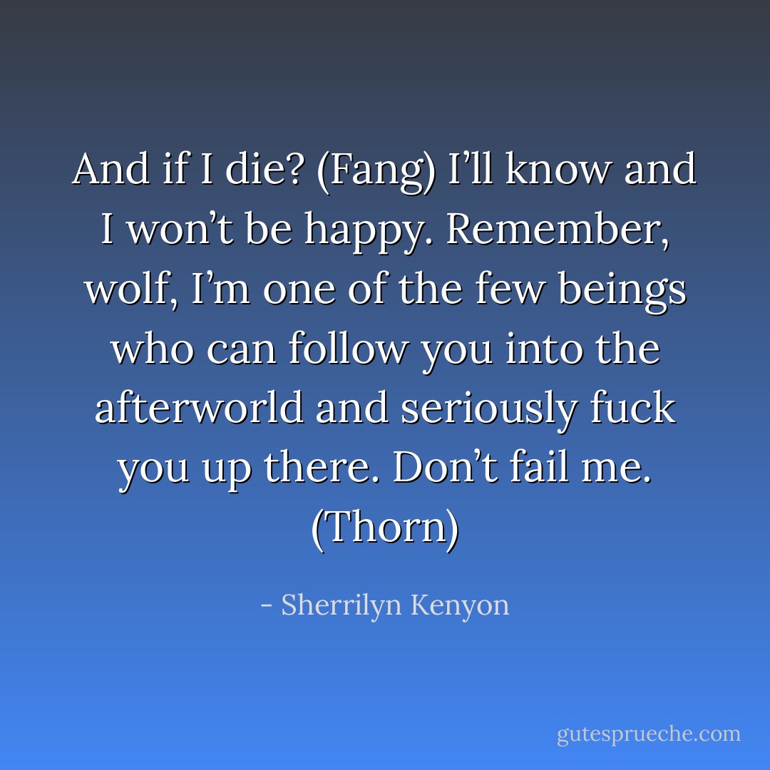 And if I die? (Fang)<br />I’ll know and I won’t be happy. Remember, wolf, I’m one of the few beings who can follow you into the afterworld and seriously fuck you up there. Don’t fail me. (Thorn) - Sherrilyn Kenyon