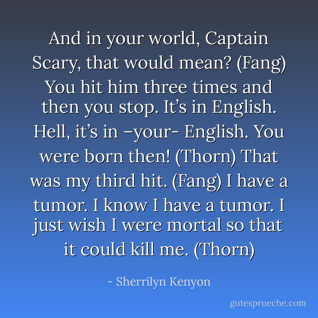 And in your world, Captain Scary, that would mean? (Fang)<br />You hit him three times and then you stop. It’s in English. Hell, it’s in –your- English. You were born then! (Thorn)<br />That was my third hit. (Fang)<br />I have a tumor. I know I have a tumor. I just wish I were mortal so that it could kill me. (Thorn) - Sherrilyn Kenyon