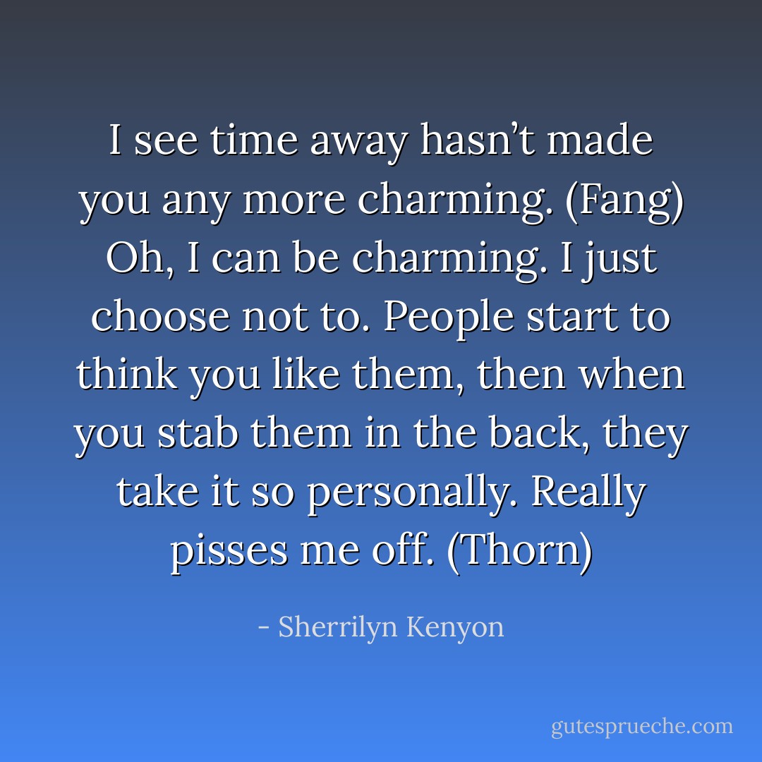 I see time away hasn’t made you any more charming. (Fang)<br />Oh, I can be charming. I just choose not to. People start to think you like them, then when you stab them in the back, they take it so personally. Really pisses me off. (Thorn) - Sherrilyn Kenyon