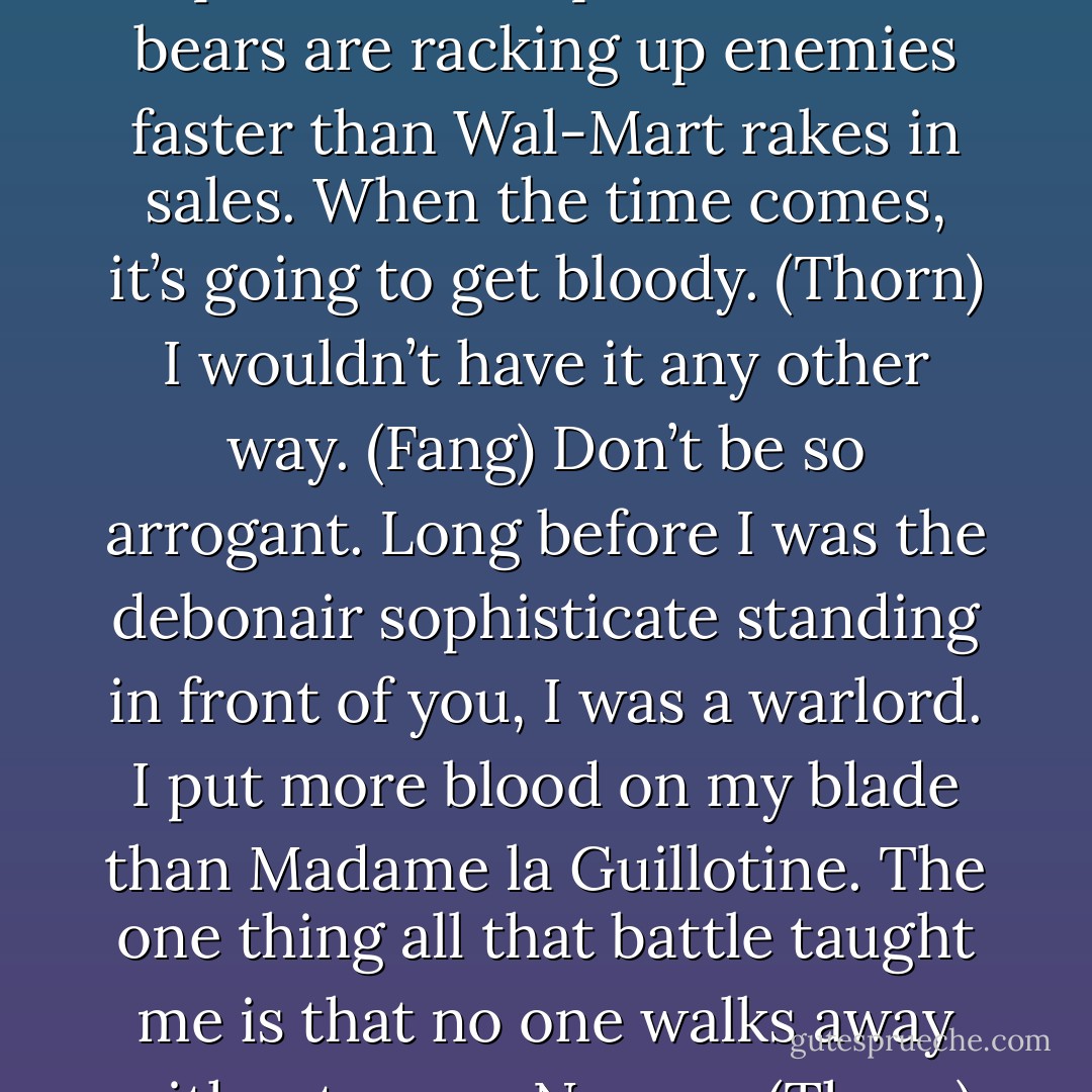 Watch your back, wolf. There’s a pall over this place and the bears are racking up enemies faster than Wal-Mart rakes in sales. When the time comes, it’s going to get bloody. (Thorn)<br />I wouldn’t have it any other way. (Fang)<br />Don’t be so arrogant. Long before I was the debonair sophisticate standing in front of you, I was a warlord. I put more blood on my blade than Madame la Guillotine. The one thing all that battle taught me is that no one walks away without scars. No one. (Thorn) - Sherrilyn Kenyon