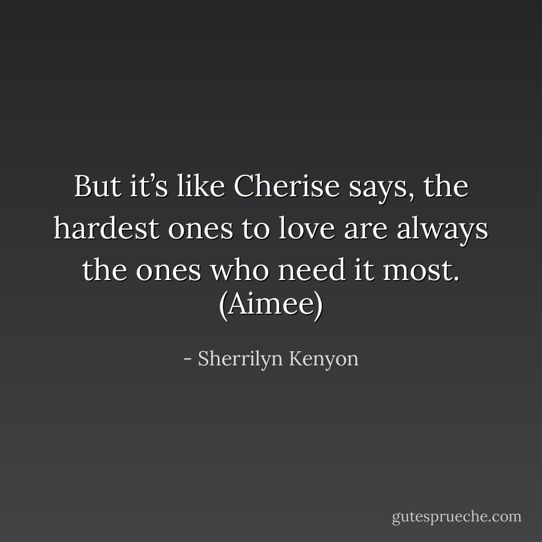 But it’s like Cherise says, the hardest ones to love are always the ones who need it most. (Aimee) - Sherrilyn Kenyon