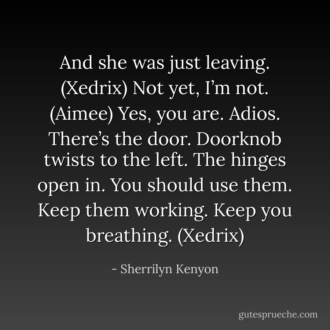 And she was just leaving. (Xedrix)<br />Not yet, I’m not. (Aimee)<br />Yes, you are. Adios. There’s the door. Doorknob twists to the left. The hinges open in. You should use them. Keep them working. Keep you breathing. (Xedrix) - Sherrilyn Kenyon