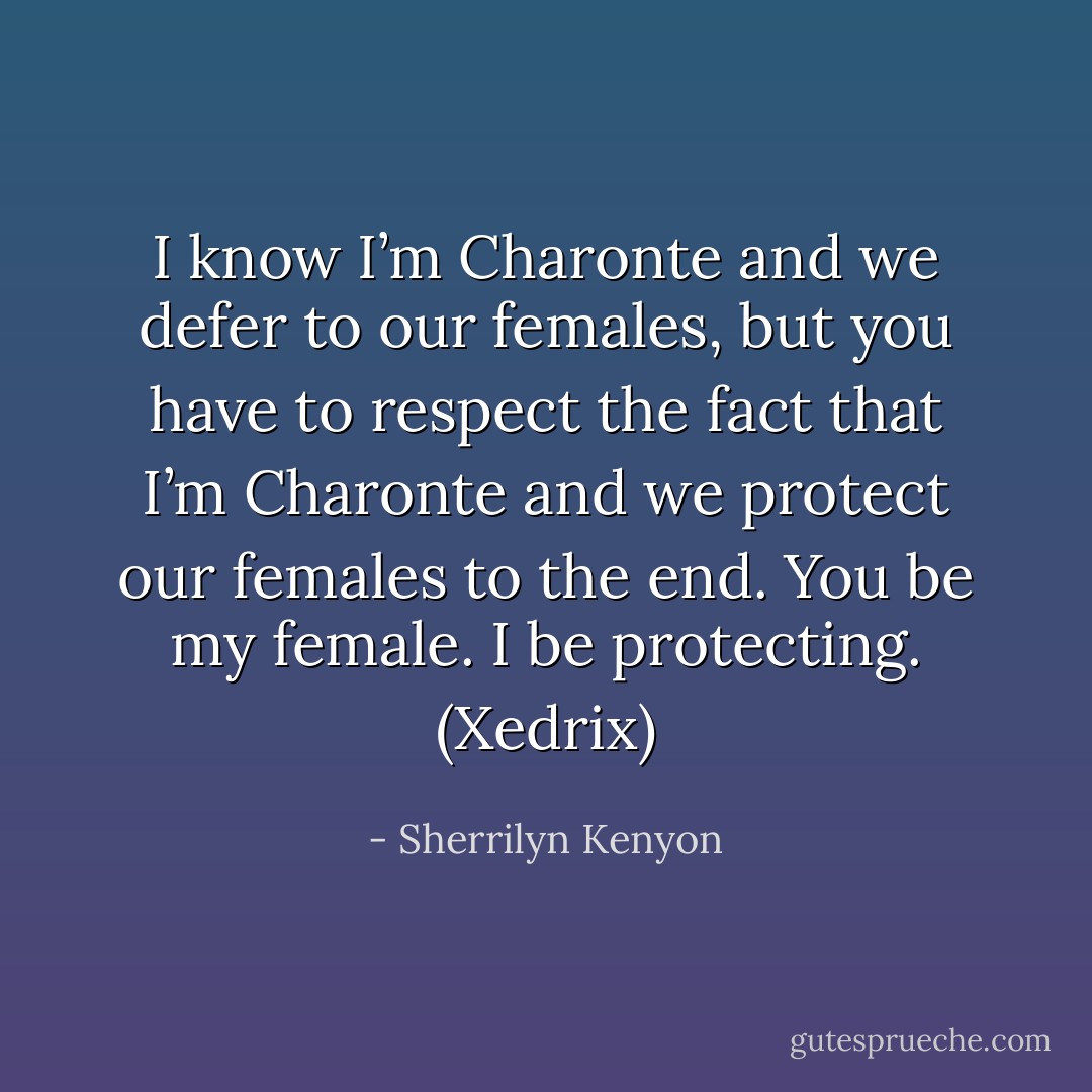 I know I’m Charonte and we defer to our females, but you have to respect the fact that I’m Charonte and we protect our females to the end. You be my female. I be protecting. (Xedrix) - Sherrilyn Kenyon