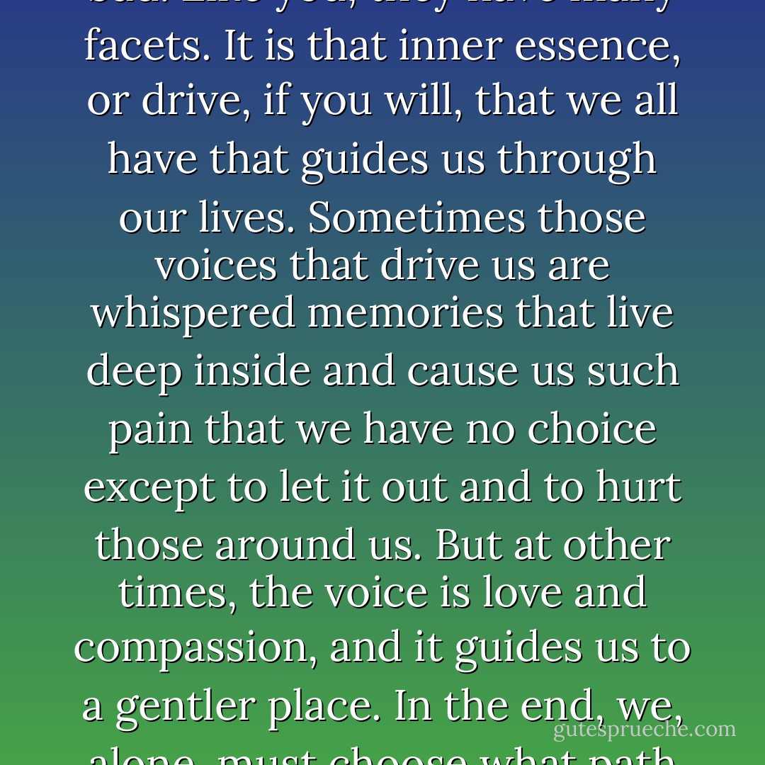 Inside us all are pieces of that which makes the neagitve. Demons are neither good nor bad. Like you, they have many facets. It is that inner essence, or drive, if you will, that we all have that guides us through our lives. Sometimes those voices that drive us are whispered memories that live deep inside and cause us such pain that we have no choice except to let it out and to hurt those around us. But at other times, the voice is love and compassion, and it guides us to a gentler place. In the end, we, alone, must choose what path to walk. No one can help us with it. (Menyara) - Sherrilyn Kenyon