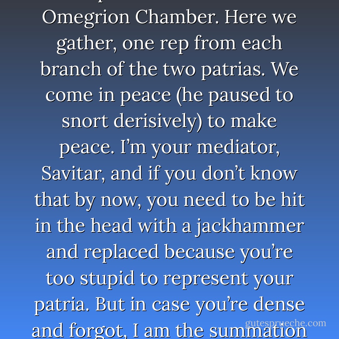 Cop a squat, animals and folks. I don’t want to be here any more than the rest of you so make it fast and get out of my hair. Let’s quickly run down the bullshit pedagogy. Hear ye…Who the hell wrote this crap?...Welcome to the Omegrion Chamber. Here we gather, one rep from each branch of the two patrias. We come in peace (he paused to snort derisively) to make peace. I’m your mediator, Savitar, and if you don’t know that by now, you need to be hit in the head with a jackhammer and replaced because you’re too stupid to represent your patria. But in case you’re dense and forgot, I am the summation of all that was and what will one day be again. I make order from chaos and chaos from order, which is how I got drafted into this shit. Now let’s get on with this before I start splitting your hairs. (Savitar) - Sherrilyn Kenyon