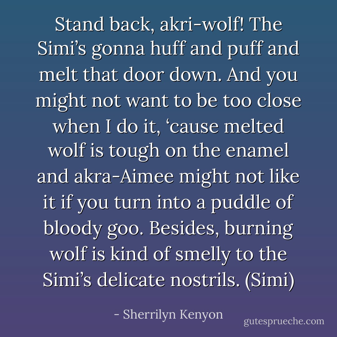 Stand back, akri-wolf! The Simi’s gonna huff and puff and melt that door down. And you might not want to be too close when I do it, ‘cause melted wolf is tough on the enamel and akra-Aimee might not like it if you turn into a puddle of bloody goo. Besides, burning wolf is kind of smelly to the Simi’s delicate nostrils. (Simi) - Sherrilyn Kenyon