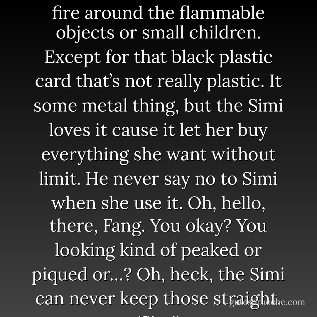 Oh, pooh, you’re just like akri. No, Simmi, don’t be breathing fire around the flammable objects or small children. Except for that black plastic card that’s not really plastic. It some metal thing, but the Simi loves it cause it let her buy everything she want without limit. He never say no to Simi when she use it. Oh, hello, there, Fang. You okay? You looking kind of peaked or piqued or…? Oh, heck, the Simi can never keep those straight. (Simi) - Sherrilyn Kenyon