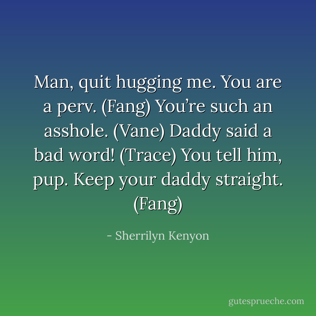 Man, quit hugging me. You are a perv. (Fang)<br />You’re such an asshole. (Vane)<br />Daddy said a bad word! (Trace)<br />You tell him, pup. Keep your daddy straight. (Fang) - Sherrilyn Kenyon