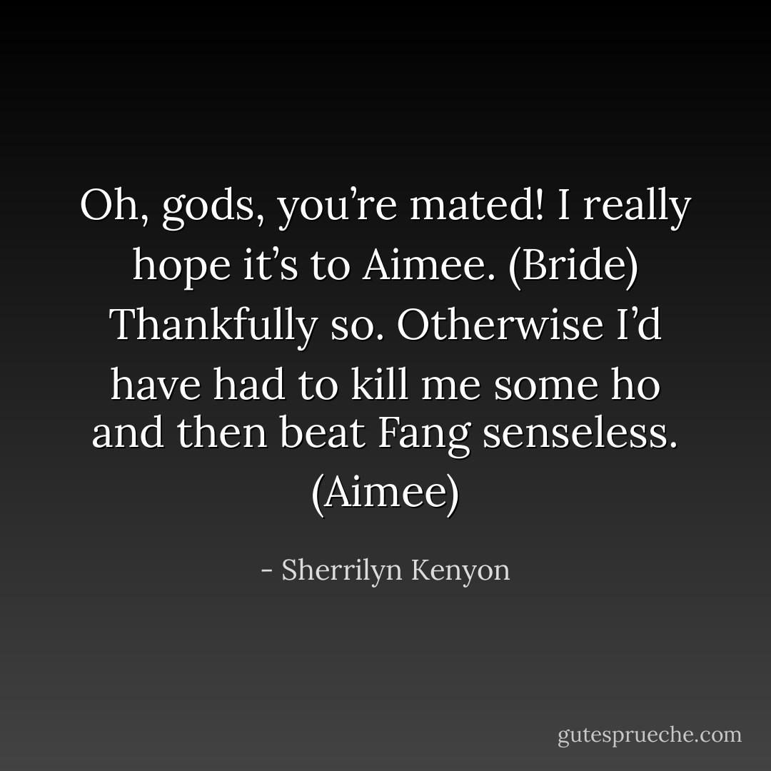 Oh, gods, you’re mated! I really hope it’s to Aimee. (Bride)<br />Thankfully so. Otherwise I’d have had to kill me some ho and then beat Fang senseless. (Aimee) - Sherrilyn Kenyon