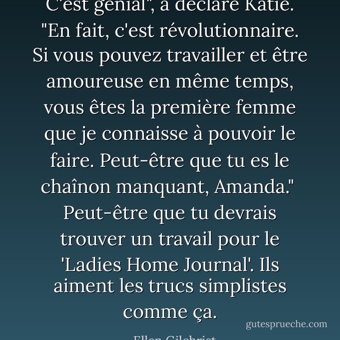 C'est génial", a déclaré Katie. "En fait, c'est révolutionnaire. Si vous pouvez travailler et être amoureuse en même temps, vous êtes la première femme que je connaisse à pouvoir le faire. Peut-être que tu es le chaînon manquant, Amanda."<br /><br />Peut-être que tu devrais trouver un travail pour le 'Ladies Home Journal'. Ils aiment les trucs simplistes comme ça. - Ellen Gilchrist