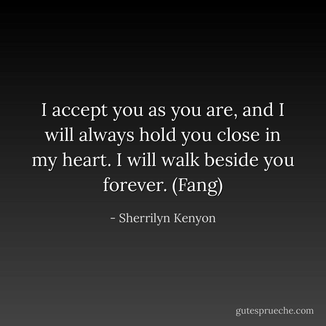 I accept you as you are, and I will always hold you close in my heart. I will walk beside you forever. (Fang) - Sherrilyn Kenyon