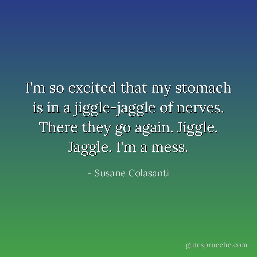 I'm so excited that my stomach is in a jiggle-jaggle of nerves.<br />There they go again.<br />Jiggle.<br />Jaggle.<br />I'm a mess. - Susane Colasanti