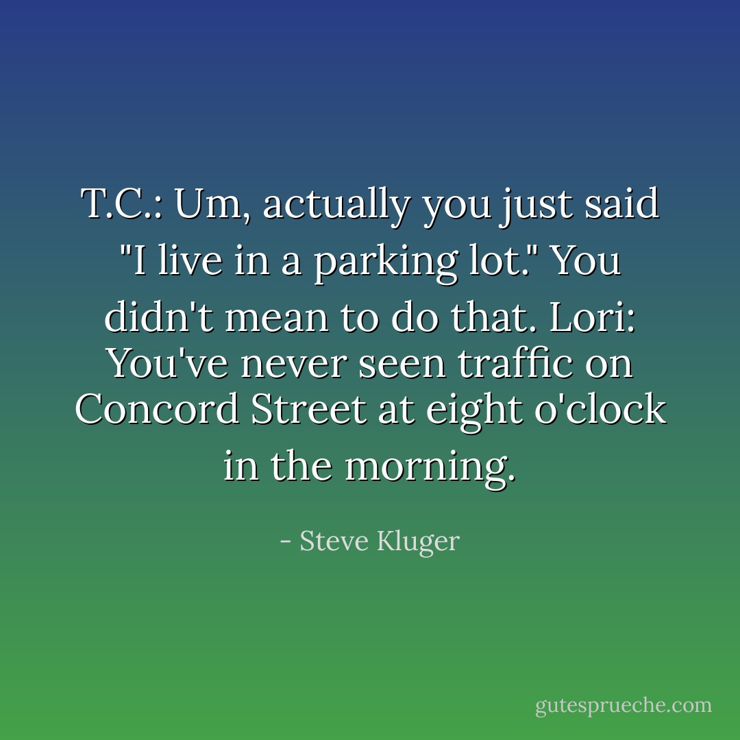 T.C.: Um, actually you just said "I live in a parking lot." You didn't mean to do that.<br />Lori: You've never seen traffic on Concord Street at eight o'clock in the morning. - Steve Kluger