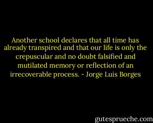 Another school declares that all time has already transpired and that our life is only the crepuscular and no doubt falsified and mutilated memory or reflection of an irrecoverable process. - Jorge Luis Borges