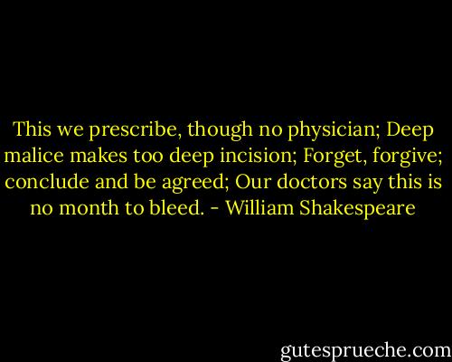 This we prescribe, though no physician;<br />Deep malice makes too deep incision;<br />Forget, forgive; conclude and be agreed;<br />Our doctors say this is no month to bleed. - William Shakespeare